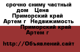 срочно сниму частный дом › Цена ­ 1 - Приморский край, Артем г. Недвижимость »    . Приморский край,Артем г.